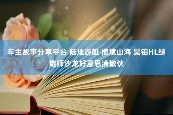 车主故事分享平台 陆地游艇 揽境山海 昊铂HL缱绻师沙龙好意思满散伙