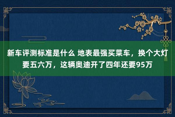 新车评测标准是什么 地表最强买菜车，换个大灯要五六万，这辆奥迪开了四年还要95万