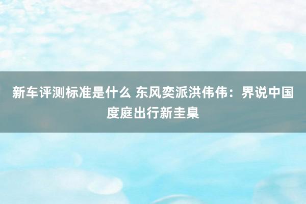 新车评测标准是什么 东风奕派洪伟伟：界说中国度庭出行新圭臬