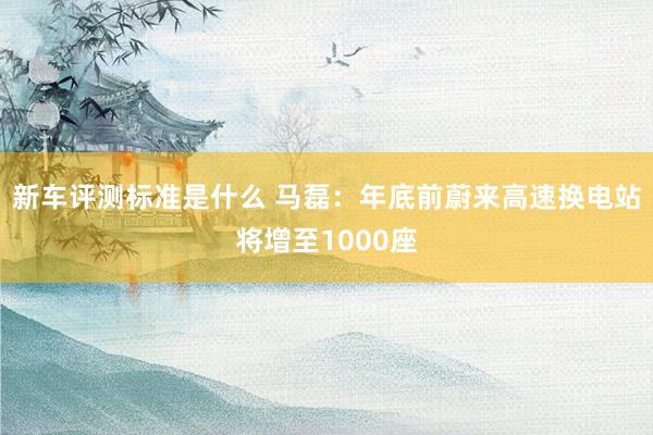 新车评测标准是什么 马磊：年底前蔚来高速换电站将增至1000座