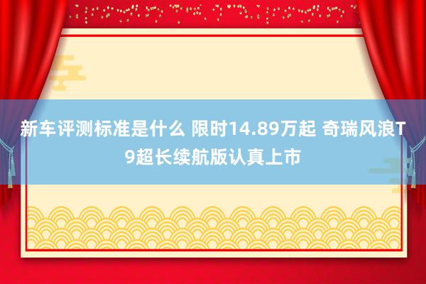 新车评测标准是什么 限时14.89万起 奇瑞风浪T9超长续航版认真上市