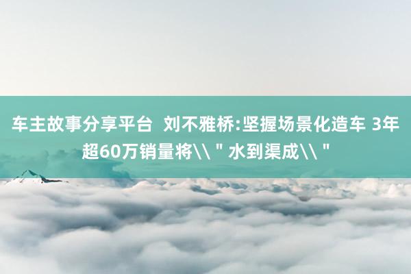 车主故事分享平台  刘不雅桥:坚握场景化造车 3年超60万销量将\＂水到渠成\＂