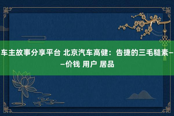 车主故事分享平台 北京汽车高健：告捷的三毛糙素——价钱 用户 居品