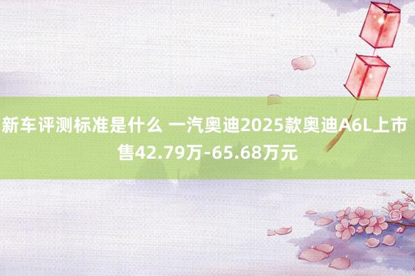 新车评测标准是什么 一汽奥迪2025款奥迪A6L上市 售42.79万-65.68万元