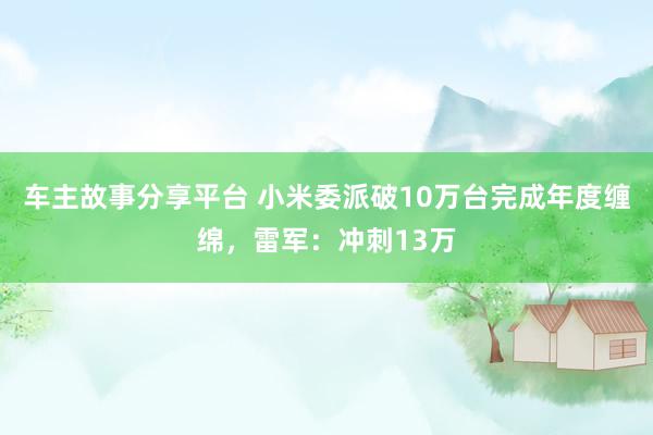 车主故事分享平台 小米委派破10万台完成年度缠绵，雷军：冲刺13万