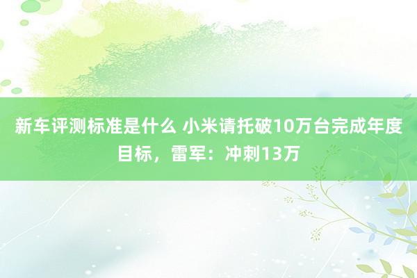 新车评测标准是什么 小米请托破10万台完成年度目标，雷军：冲刺13万