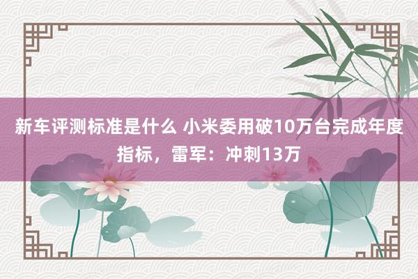 新车评测标准是什么 小米委用破10万台完成年度指标，雷军：冲刺13万