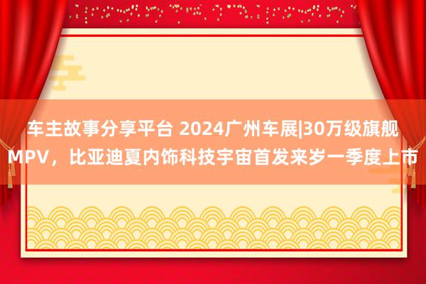 车主故事分享平台 2024广州车展|30万级旗舰MPV，比亚迪夏内饰科技宇宙首发来岁一季度上市