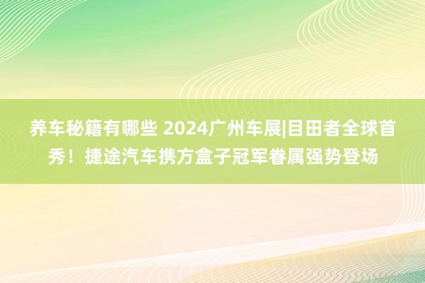 养车秘籍有哪些 2024广州车展|目田者全球首秀！捷途汽车携方盒子冠军眷属强势登场