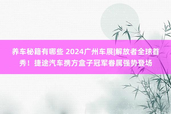 养车秘籍有哪些 2024广州车展|解放者全球首秀！捷途汽车携方盒子冠军眷属强势登场