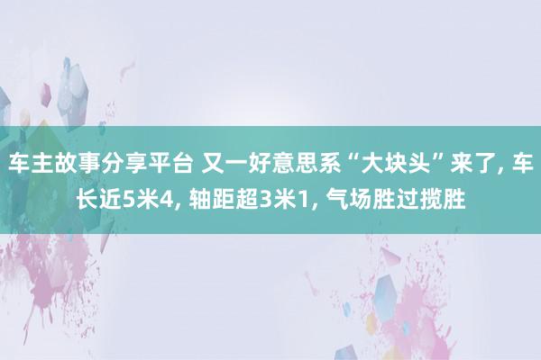 车主故事分享平台 又一好意思系“大块头”来了, 车长近5米4, 轴距超3米1, 气场胜过揽胜