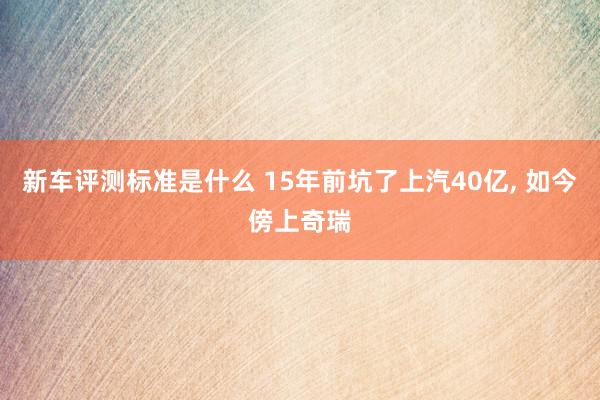 新车评测标准是什么 15年前坑了上汽40亿, 如今傍上奇瑞