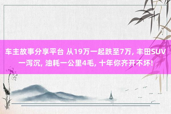 车主故事分享平台 从19万一起跌至7万, 丰田SUV一泻沉, 油耗一公里4毛, 十年你齐开不坏!