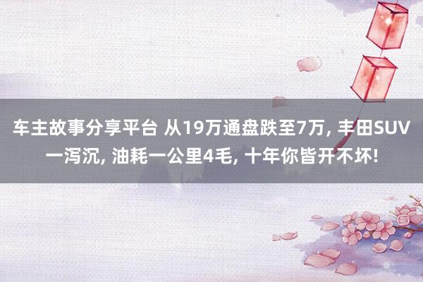 车主故事分享平台 从19万通盘跌至7万, 丰田SUV一泻沉, 油耗一公里4毛, 十年你皆开不坏!