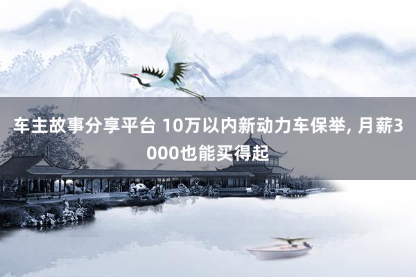 车主故事分享平台 10万以内新动力车保举, 月薪3000也能买得起