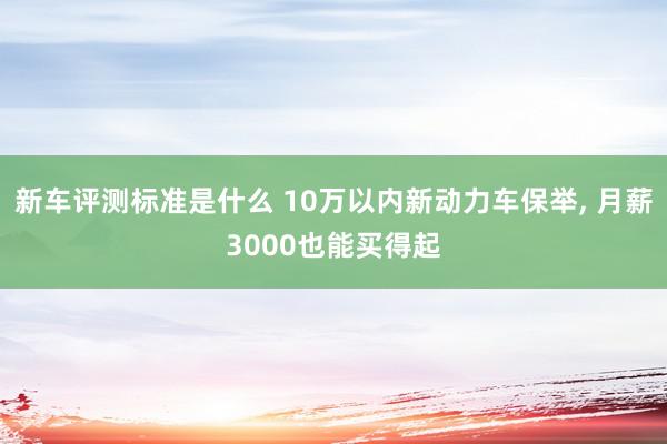 新车评测标准是什么 10万以内新动力车保举, 月薪3000也能买得起