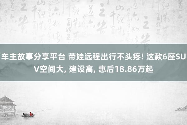 车主故事分享平台 带娃远程出行不头疼! 这款6座SUV空间大, 建设高, 惠后18.86万起