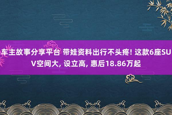 车主故事分享平台 带娃资料出行不头疼! 这款6座SUV空间大, 设立高, 惠后18.86万起