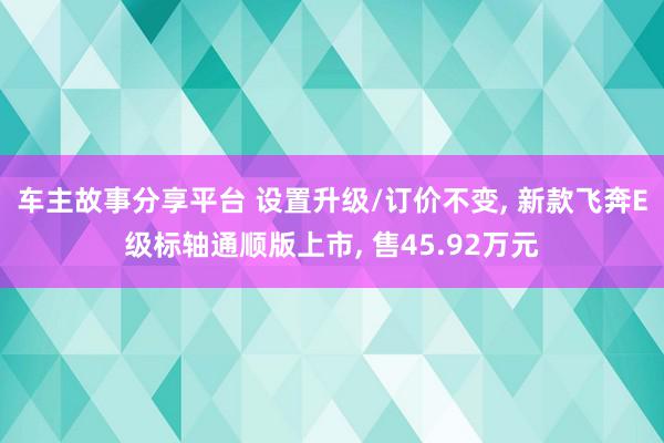 车主故事分享平台 设置升级/订价不变, 新款飞奔E级标轴通顺版上市, 售45.92万元