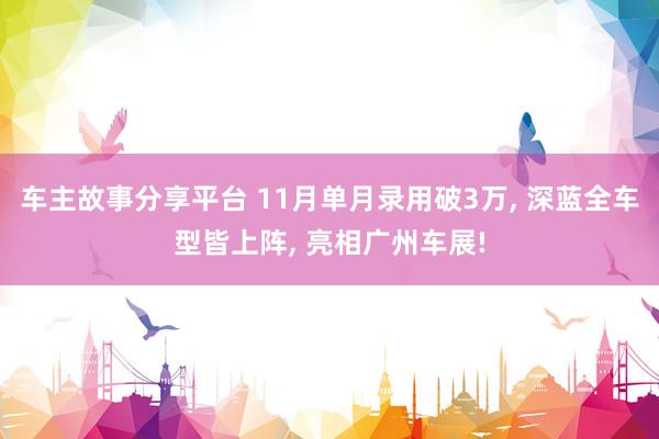 车主故事分享平台 11月单月录用破3万, 深蓝全车型皆上阵, 亮相广州车展!