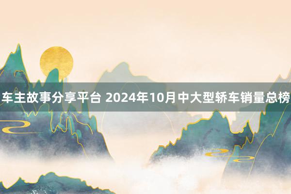 车主故事分享平台 2024年10月中大型轿车销量总榜