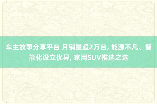 车主故事分享平台 月销量超2万台, 能源不凡、智能化设立优异, 家用SUV推选之选