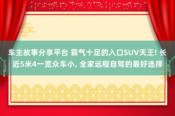 车主故事分享平台 霸气十足的入口SUV天王! 长近5米4一览众车小, 全家远程自驾的最好选择