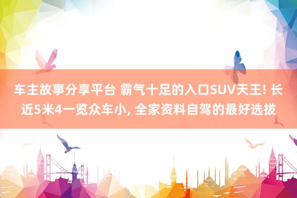 车主故事分享平台 霸气十足的入口SUV天王! 长近5米4一览众车小, 全家资料自驾的最好选拔