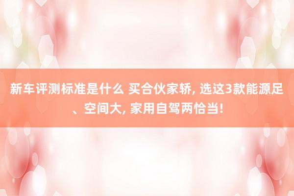 新车评测标准是什么 买合伙家轿, 选这3款能源足、空间大, 家用自驾两恰当!