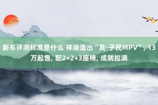 新车评测标准是什么 祥瑞造出“真·子民MPV”, 13万起售, 配2+2+3座椅, 成就拉满