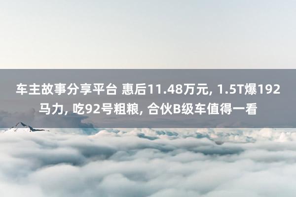 车主故事分享平台 惠后11.48万元, 1.5T爆192马力, 吃92号粗粮, 合伙B级车值得一看