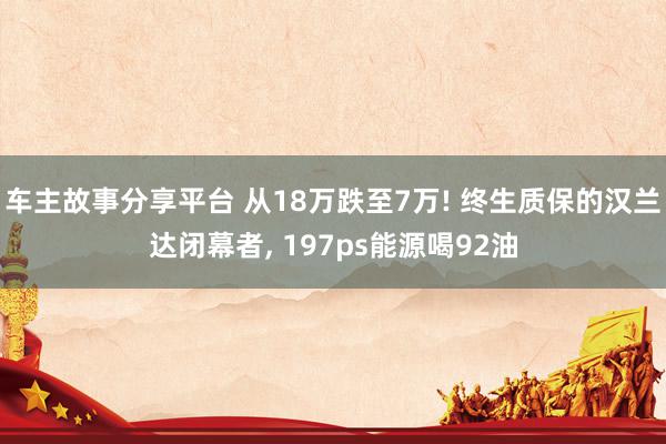 车主故事分享平台 从18万跌至7万! 终生质保的汉兰达闭幕者, 197ps能源喝92油