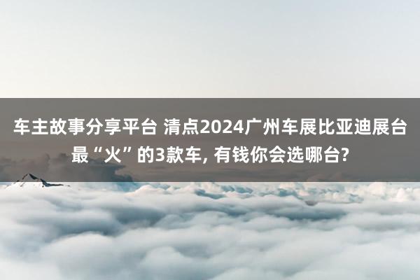 车主故事分享平台 清点2024广州车展比亚迪展台最“火”的3款车, 有钱你会选哪台?