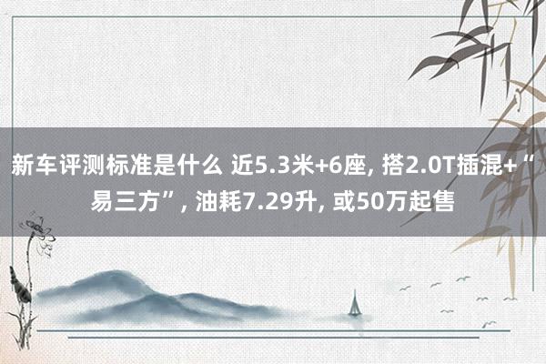 新车评测标准是什么 近5.3米+6座, 搭2.0T插混+“易三方”, 油耗7.29升, 或50万起售