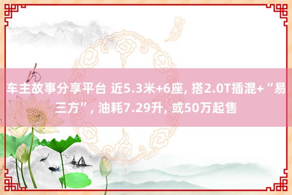 车主故事分享平台 近5.3米+6座, 搭2.0T插混+“易三方”, 油耗7.29升, 或50万起售