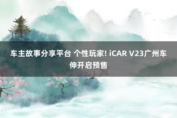 车主故事分享平台 个性玩家! iCAR V23广州车伸开启预售