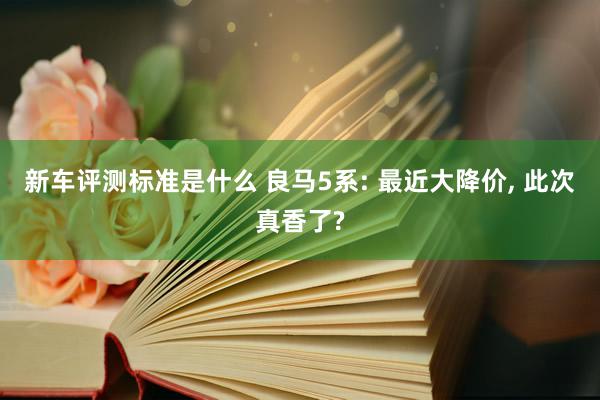 新车评测标准是什么 良马5系: 最近大降价, 此次真香了?