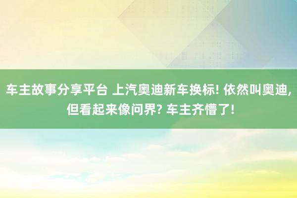 车主故事分享平台 上汽奥迪新车换标! 依然叫奥迪, 但看起来像问界? 车主齐懵了!