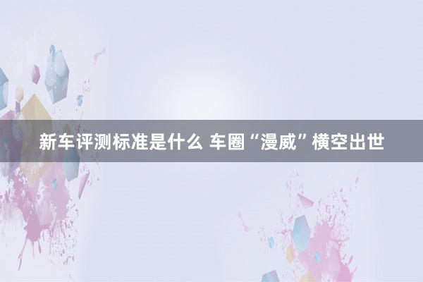 新车评测标准是什么 车圈“漫威”横空出世