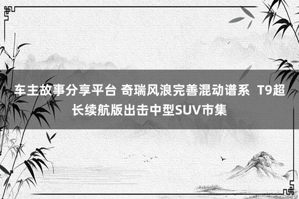 车主故事分享平台 奇瑞风浪完善混动谱系  T9超长续航版出击中型SUV市集