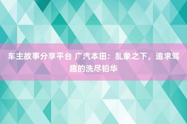 车主故事分享平台 广汽本田：乱象之下，追求驾趣的洗尽铅华