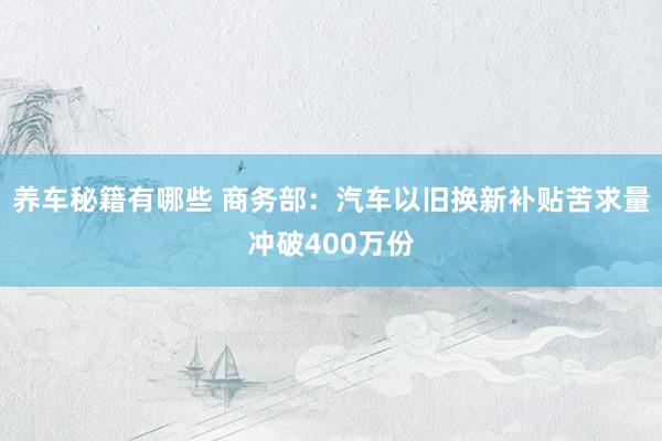 养车秘籍有哪些 商务部：汽车以旧换新补贴苦求量冲破400万份