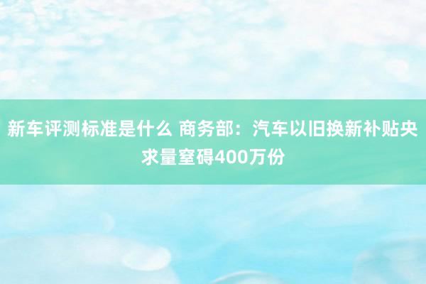 新车评测标准是什么 商务部：汽车以旧换新补贴央求量窒碍400万份