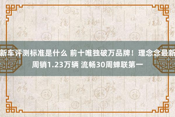 新车评测标准是什么 前十唯独破万品牌！理念念最新周销1.23万辆 流畅30周蝉联第一