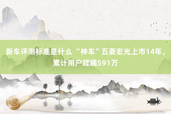 新车评测标准是什么 “神车”五菱宏光上市14年，累计用户蹂躏591万