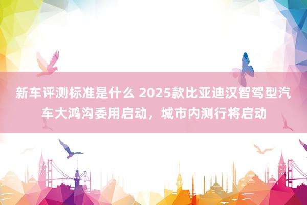 新车评测标准是什么 2025款比亚迪汉智驾型汽车大鸿沟委用启动，城市内测行将启动