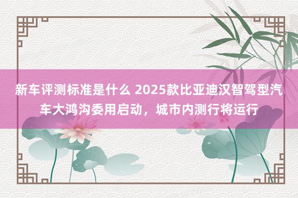 新车评测标准是什么 2025款比亚迪汉智驾型汽车大鸿沟委用启动，城市内测行将运行