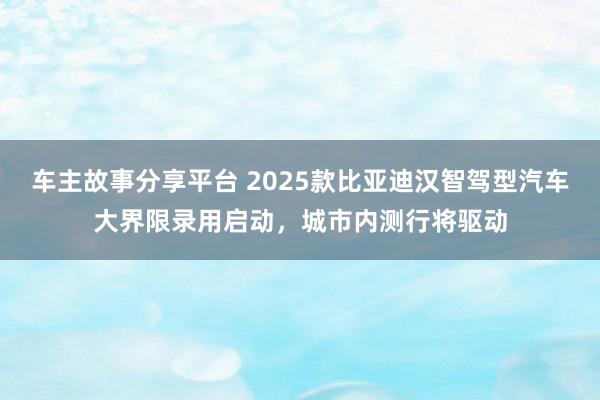 车主故事分享平台 2025款比亚迪汉智驾型汽车大界限录用启动，城市内测行将驱动