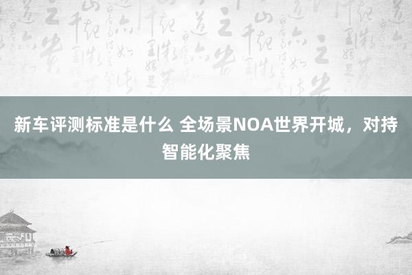 新车评测标准是什么 全场景NOA世界开城，对持智能化聚焦