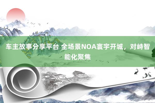 车主故事分享平台 全场景NOA寰宇开城，对峙智能化聚焦